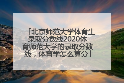 北京师范大学体育生录取分数线2020体育师范大学的录取分数线，体育学怎么算分